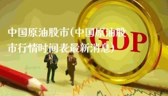 中国原油股市(中国原油股市行情时间表最新消息)