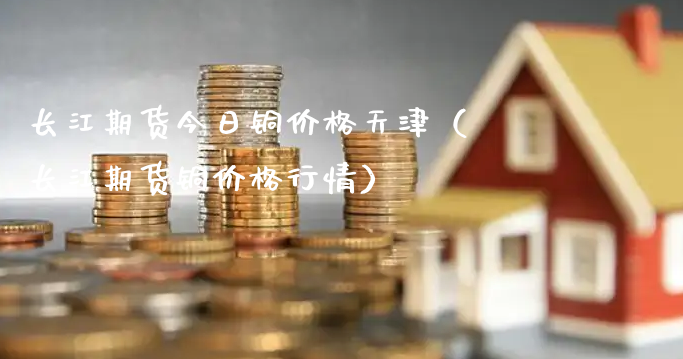 长江期货今日铜价格天津（长江期货铜价格行情）_https://www.gzmhy.com_期货理财_第1张