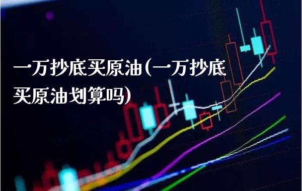 一万抄底买原油(一万抄底买原油划算吗)_https://www.gzmhy.com_财经资讯_第1张