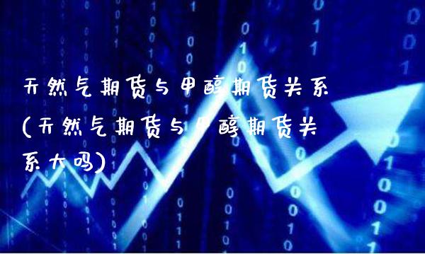 天然气期货与甲醇期货关系(天然气期货与甲醇期货关系大吗)_https://www.gzmhy.com_基金理财_第1张