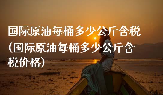 国际原油每桶多少公斤含税(国际原油每桶多少公斤含税价格)_https://www.gzmhy.com_股票理财_第1张