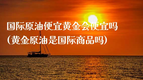 国际原油便宜黄金会便宜吗(黄金原油是国际商品吗)_https://www.gzmhy.com_期货理财_第1张