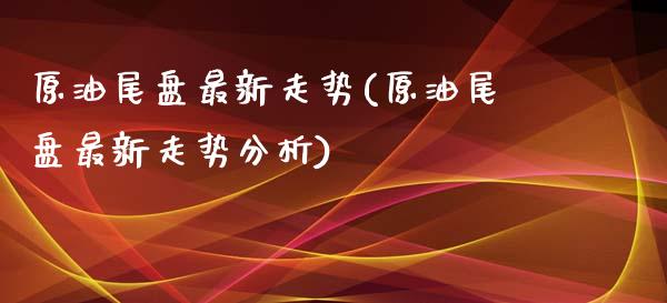 原油尾盘最新走势(原油尾盘最新走势分析)_https://www.gzmhy.com_交易百科_第1张