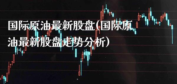 国际原油最新股盘(国际原油最新股盘走势分析)_https://www.gzmhy.com_财经资讯_第1张