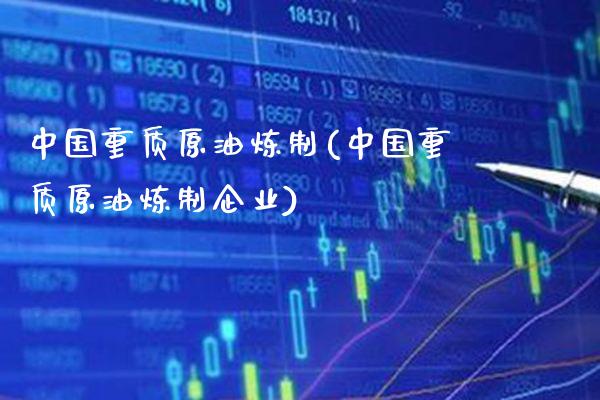 中国重质原油炼制(中国重质原油炼制企业)_https://www.gzmhy.com_理财产品_第1张