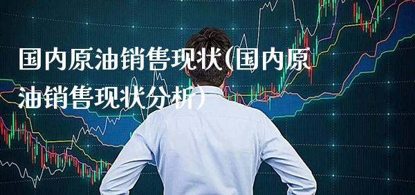 国内原油销售现状(国内原油销售现状分析)_https://www.gzmhy.com_交易百科_第1张
