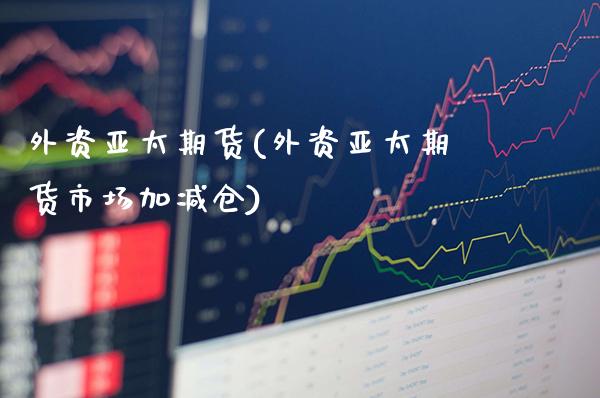 外资亚太期货(外资亚太期货市场加减仓)_https://www.gzmhy.com_保险理财_第1张
