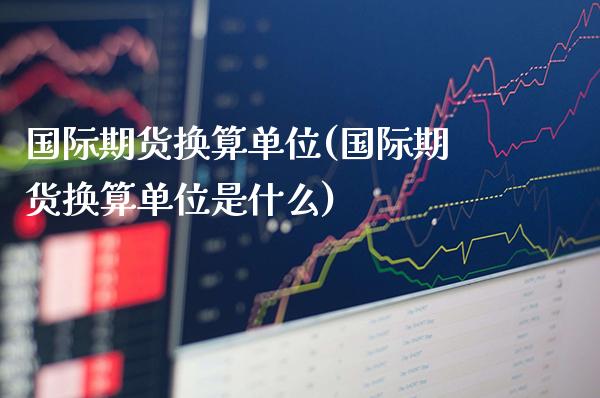 国际期货换算单位(国际期货换算单位是什么)_https://www.gzmhy.com_股票理财_第1张