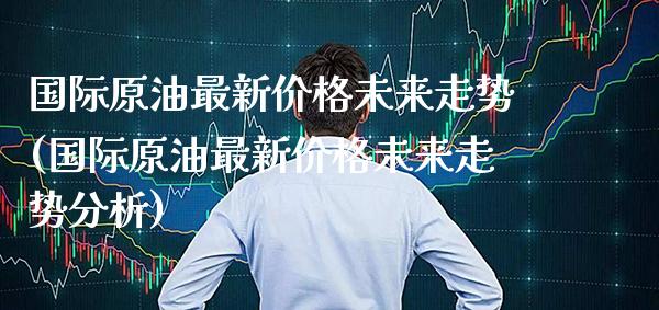 国际原油最新价格未来走势(国际原油最新价格未来走势分析)_https://www.gzmhy.com_保险理财_第1张