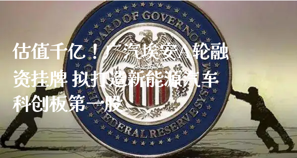 估值千亿！广汽埃安A轮融资挂牌 拟打造新能源汽车科创板第一股_https://www.gzmhy.com_财经资讯_第1张