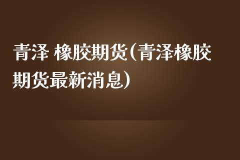 青泽 橡胶期货(青泽橡胶期货最新消息)_https://www.gzmhy.com_股票理财_第1张