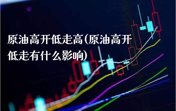 原油高开低走高(原油高开低走有什么影响)_https://www.gzmhy.com_理财品种_第1张
