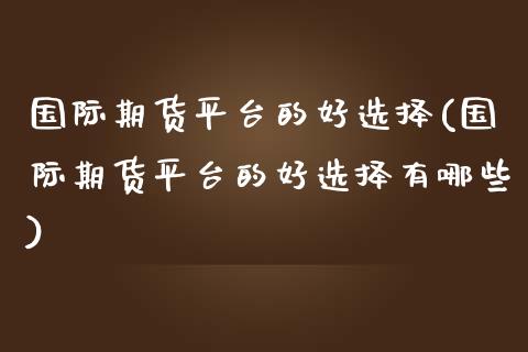 国际期货平台的好选择(国际期货平台的好选择有哪些)_https://www.gzmhy.com_财经资讯_第1张
