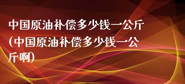 中国原油补偿多少钱一公斤(中国原油补偿多少钱一公斤啊)_https://www.gzmhy.com_保险理财_第1张