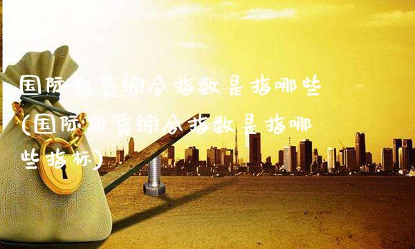 国际期货综合指数是指哪些(国际期货综合指数是指哪些指标)_https://www.gzmhy.com_理财品种_第1张
