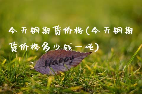 今天铜期货价格(今天铜期货价格多少钱一吨)_保险理财_第1张_格子财经网 今天铜期货价格(今天铜期货价格多少钱一吨)_https://www.gzmhy.com_保险理财_第1张
