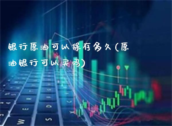 银行原油可以保存多久(原油银行可以买吗)_https://www.gzmhy.com_理财产品_第1张