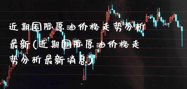 近期国际原油价格走势分析最新(近期国际原油价格走势分析最新消息)_https://www.gzmhy.com_交易百科_第1张