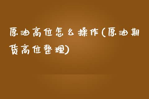 原油高位怎么操作(原油期货高位整理)_https://www.gzmhy.com_保险理财_第1张