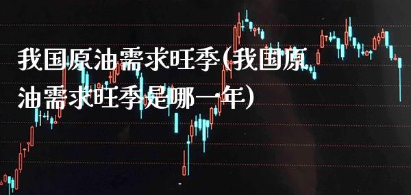 我国原油需求旺季(我国原油需求旺季是哪一年)_https://www.gzmhy.com_交易百科_第1张