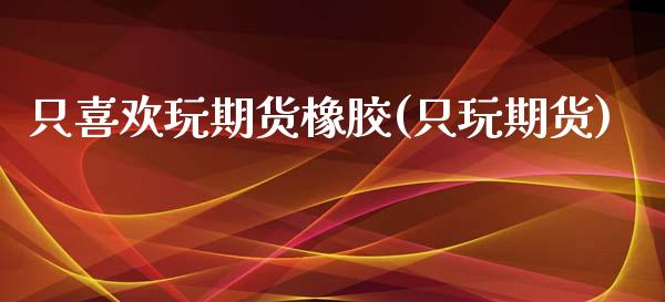 只喜欢玩期货橡胶(只玩期货)_https://www.gzmhy.com_保险理财_第1张