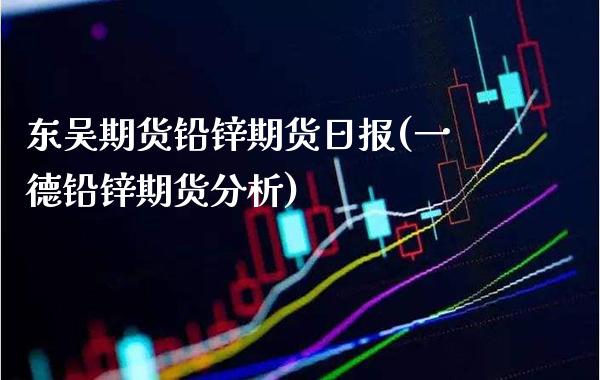 东吴期货铅锌期货日报(一德铅锌期货分析)_https://www.gzmhy.com_期货理财_第1张