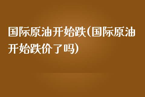 国际原油开始跌(国际原油开始跌价了吗)_https://www.gzmhy.com_理财品种_第1张