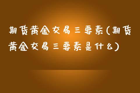 期货黄金交易三要素(期货黄金交易三要素是什么)_https://www.gzmhy.com_基金理财_第1张