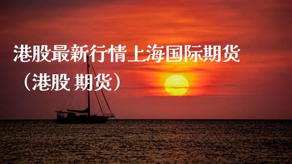 港股最新行情上海国际期货（港股 期货）_https://www.gzmhy.com_期货理财_第1张