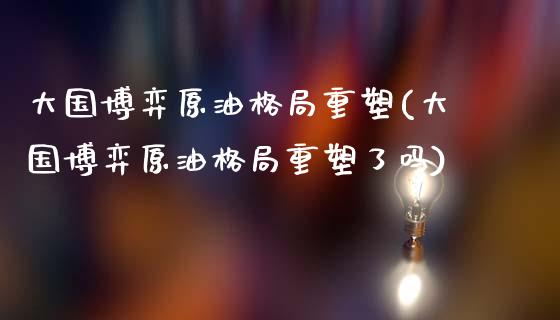 大国博弈原油格局重塑(大国博弈原油格局重塑了吗)_https://www.gzmhy.com_保险理财_第1张