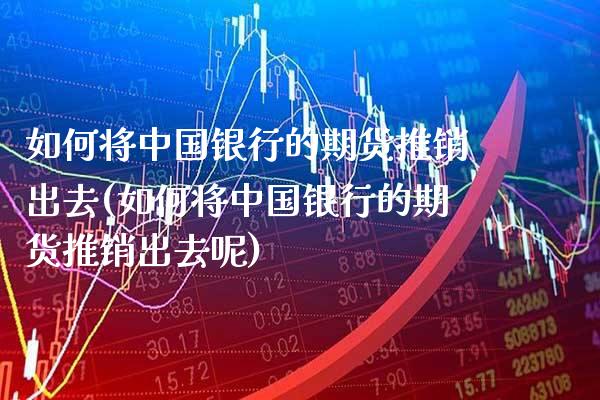 如何将中国银行的期货推销出去(如何将中国银行的期货推销出去呢)_https://www.gzmhy.com_财经资讯_第1张