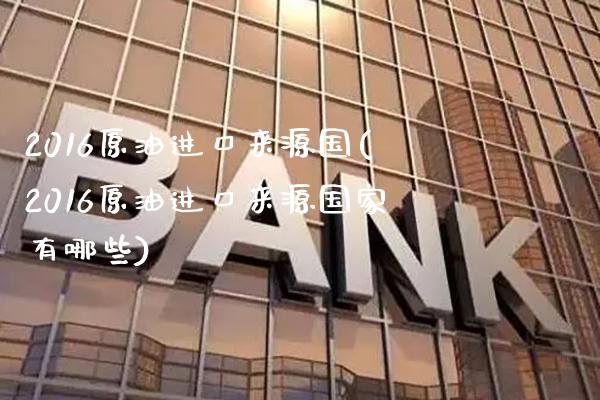 2016原油进口来源国(2016原油进口来源国家有哪些)_https://www.gzmhy.com_理财品种_第1张