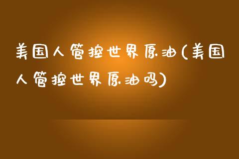 美国人管控世界原油(美国人管控世界原油吗)_https://www.gzmhy.com_理财产品_第1张