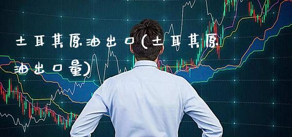 土耳其原油出口(土耳其原油出口量)_https://www.gzmhy.com_保险理财_第1张