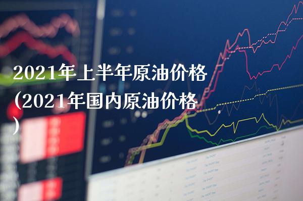2021年上半年原油价格(2021年国内原油价格)_https://www.gzmhy.com_财经资讯_第1张
