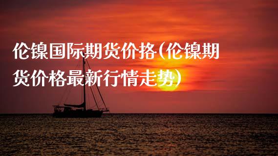 伦镍国际期货价挌(伦镍期货价格最新行情走势)_基金理财_第1张_格子财经网 伦镍国际期货价挌(伦镍期货价格最新行情走势)_https://www.gzmhy.com_基金理财_第1张