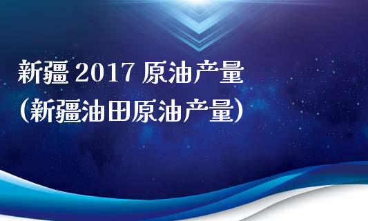 新疆 2017 原油产量(新疆油田原油产量)_https://www.gzmhy.com_保险理财_第1张