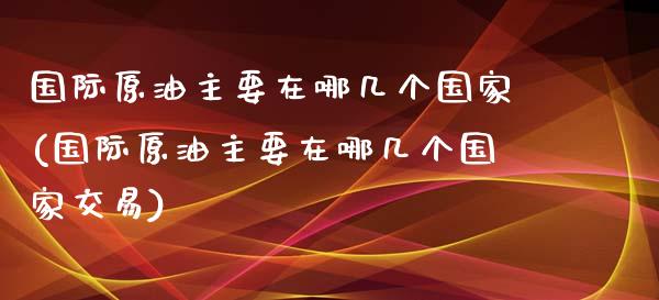 国际原油主要在哪几个国家(国际原油主要在哪几个国家交易)_https://www.gzmhy.com_交易百科_第1张