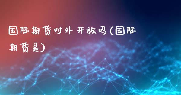 国际期货对外开放吗(国际期货是)_https://www.gzmhy.com_期货理财_第1张