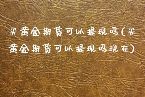 买黄金期货可以提现吗(买黄金期货可以提现吗现在)_https://www.gzmhy.com_基金理财_第1张