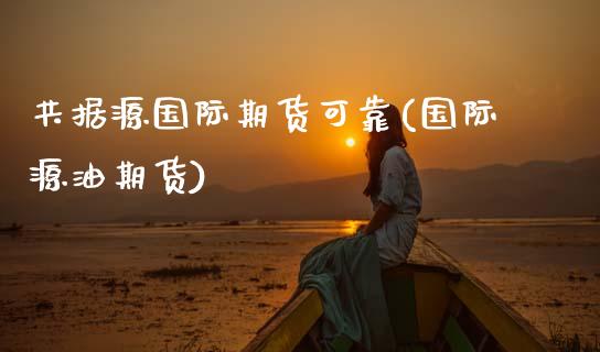 共据源国际期货可靠(国际源油期货)_https://www.gzmhy.com_保险理财_第1张