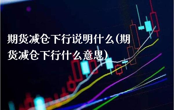 期货减仓下行说明什么(期货减仓下行什么意思)_https://www.gzmhy.com_股票理财_第1张