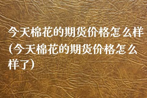今天棉花的期货价格怎么样(今天棉花的期货价格怎么样了)_https://www.gzmhy.com_理财品种_第1张