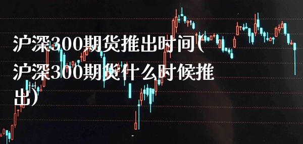 沪深300期货推出时间(沪深300期货什么时候推出)_https://www.gzmhy.com_理财产品_第1张