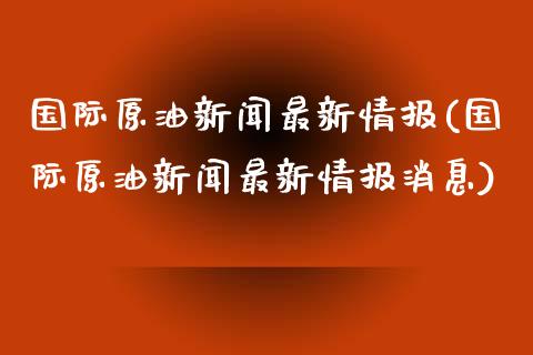 国际原油新闻最新情报(国际原油新闻最新情报消息)_https://www.gzmhy.com_交易百科_第1张