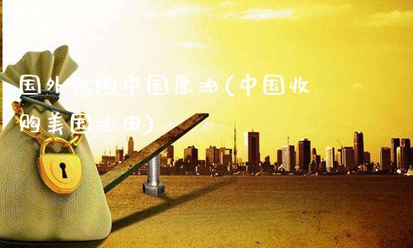国外收购中国原油(中国收购美国油田)_https://www.gzmhy.com_财经资讯_第1张