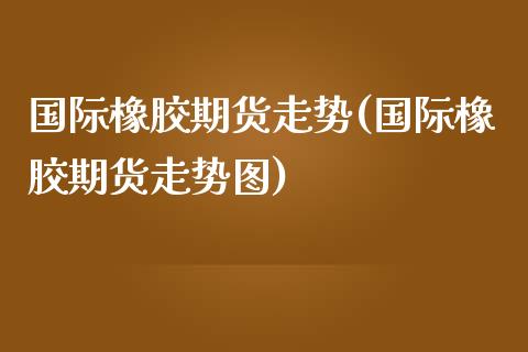 国际橡胶期货走势(国际橡胶期货走势图)_https://www.gzmhy.com_保险理财_第1张