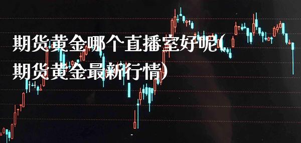 期货黄金哪个直播室好呢(期货黄金最新行情)_https://www.gzmhy.com_基金理财_第1张