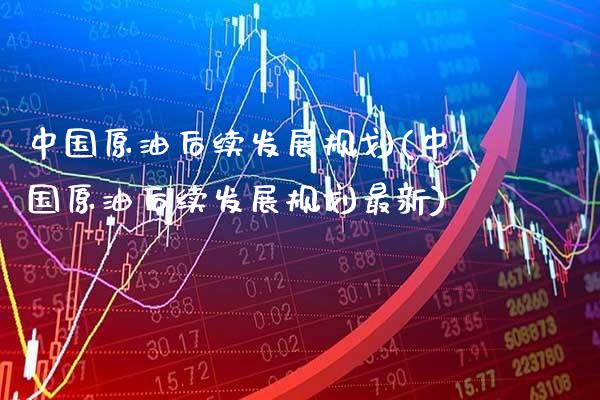 中国原油后续发展规划(中国原油后续发展规划最新)_https://www.gzmhy.com_保险理财_第1张