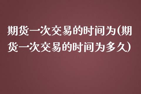 期货一次交易的时间为(期货一次交易的时间为多久)_https://www.gzmhy.com_理财产品_第1张